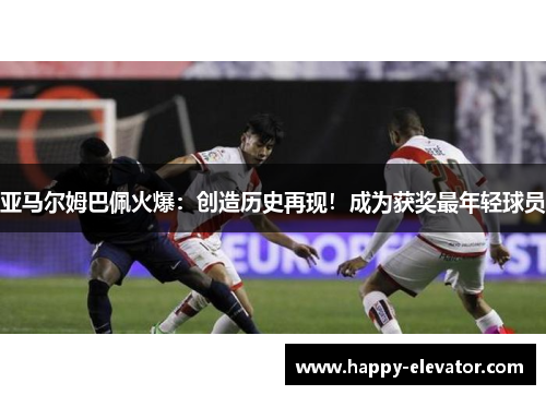 亚马尔姆巴佩火爆：创造历史再现！成为获奖最年轻球员