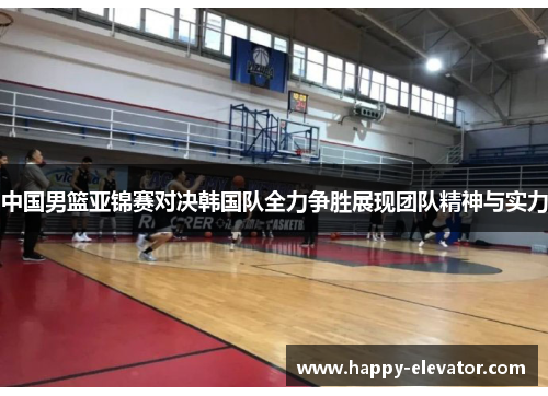 中国男篮亚锦赛对决韩国队全力争胜展现团队精神与实力